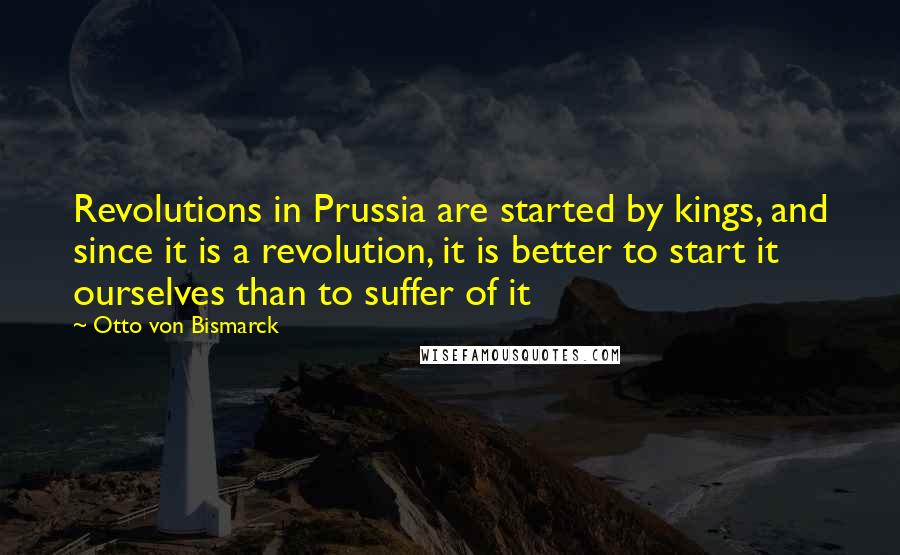 Otto Von Bismarck Quotes: Revolutions in Prussia are started by kings, and since it is a revolution, it is better to start it ourselves than to suffer of it