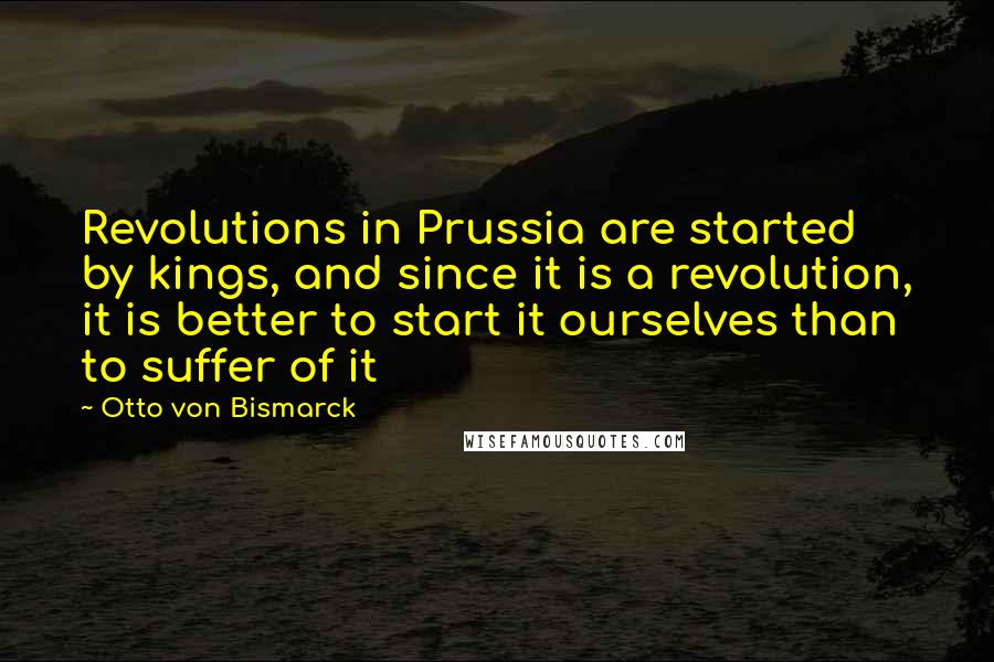 Otto Von Bismarck Quotes: Revolutions in Prussia are started by kings, and since it is a revolution, it is better to start it ourselves than to suffer of it