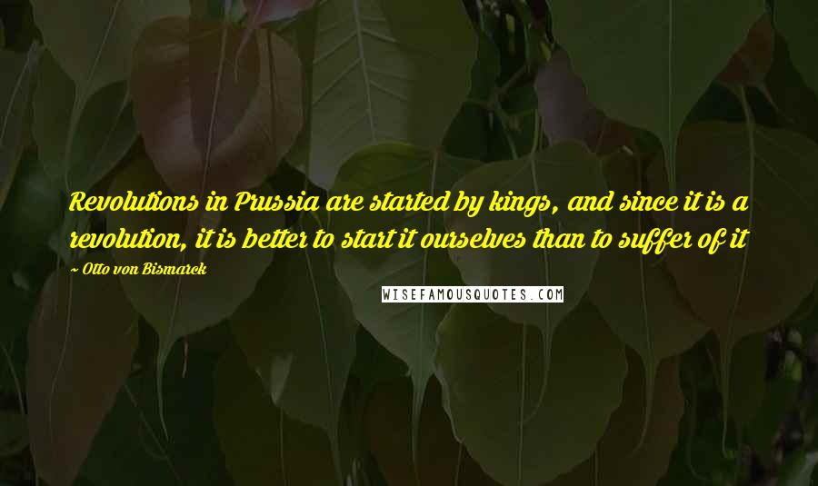 Otto Von Bismarck Quotes: Revolutions in Prussia are started by kings, and since it is a revolution, it is better to start it ourselves than to suffer of it