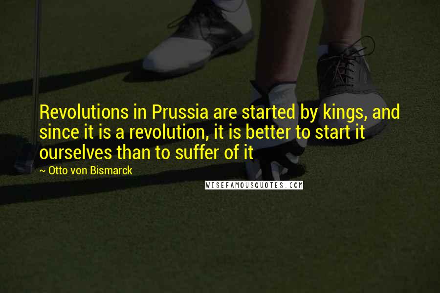 Otto Von Bismarck Quotes: Revolutions in Prussia are started by kings, and since it is a revolution, it is better to start it ourselves than to suffer of it