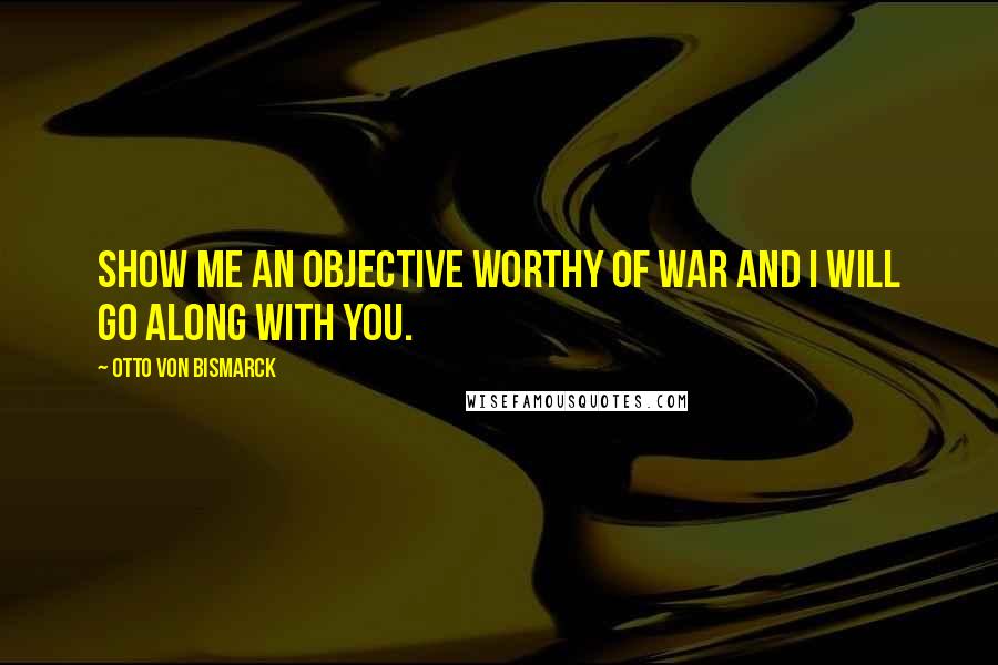 Otto Von Bismarck Quotes: Show me an objective worthy of war and I will go along with you.