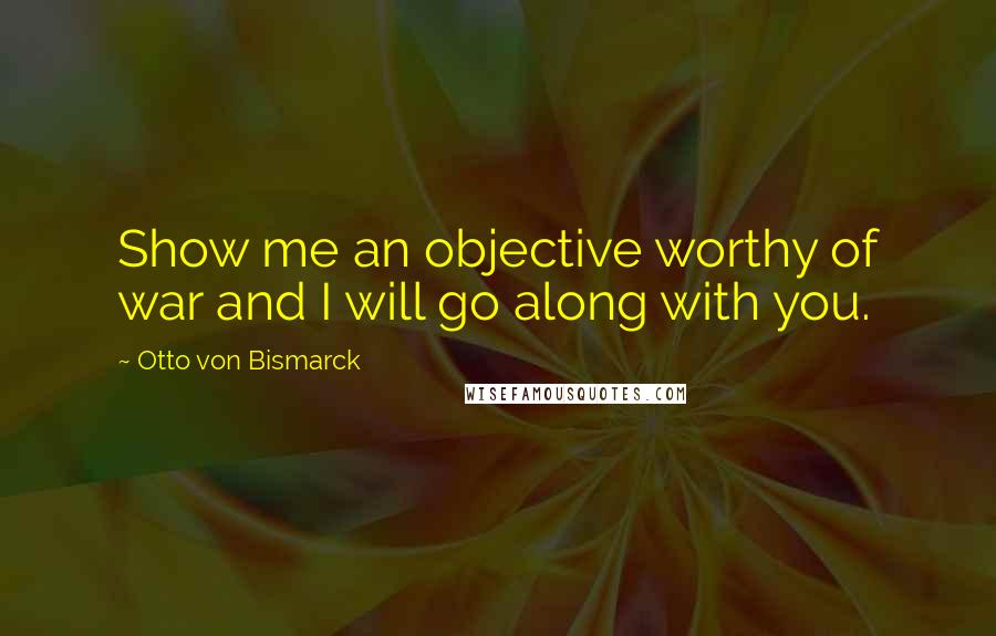 Otto Von Bismarck Quotes: Show me an objective worthy of war and I will go along with you.