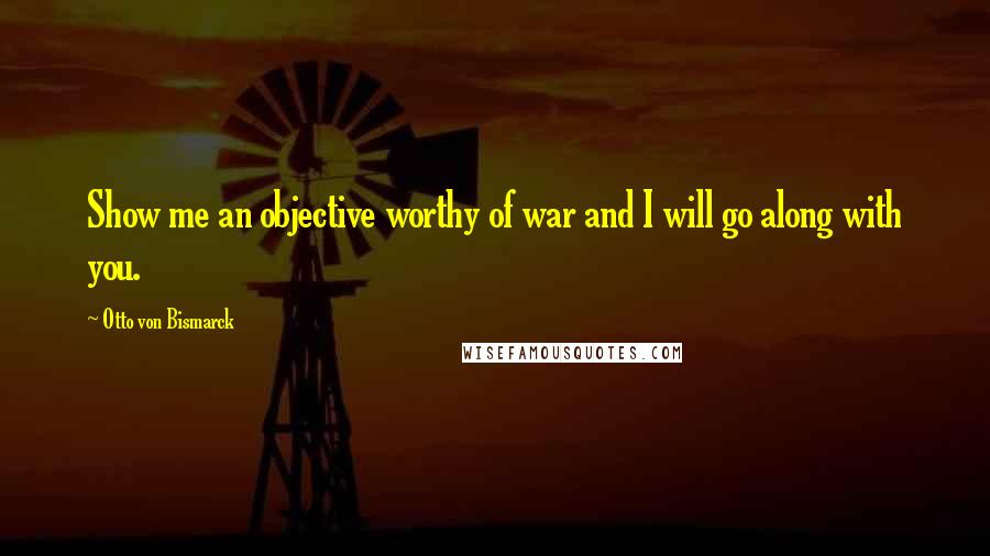 Otto Von Bismarck Quotes: Show me an objective worthy of war and I will go along with you.