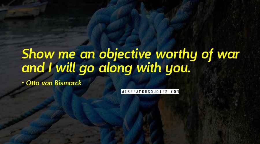 Otto Von Bismarck Quotes: Show me an objective worthy of war and I will go along with you.