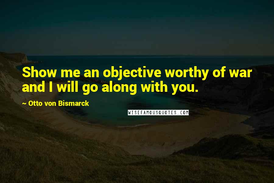 Otto Von Bismarck Quotes: Show me an objective worthy of war and I will go along with you.