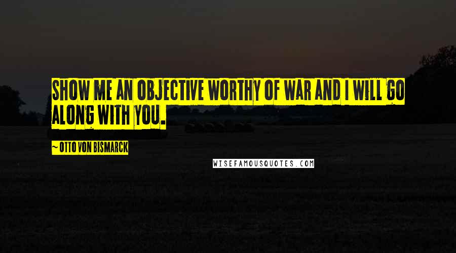 Otto Von Bismarck Quotes: Show me an objective worthy of war and I will go along with you.