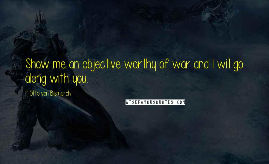 Otto Von Bismarck Quotes: Show me an objective worthy of war and I will go along with you.