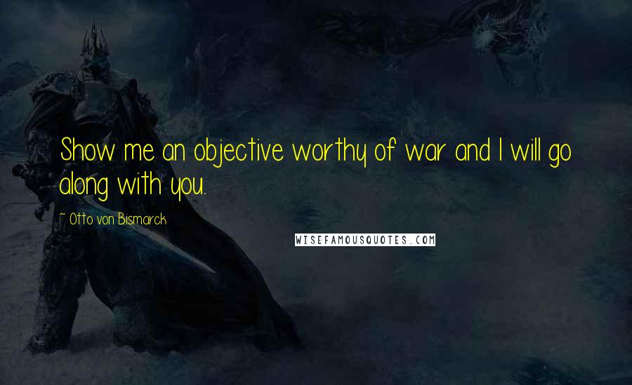 Otto Von Bismarck Quotes: Show me an objective worthy of war and I will go along with you.