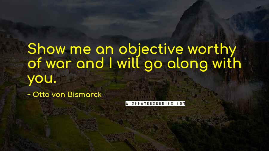 Otto Von Bismarck Quotes: Show me an objective worthy of war and I will go along with you.