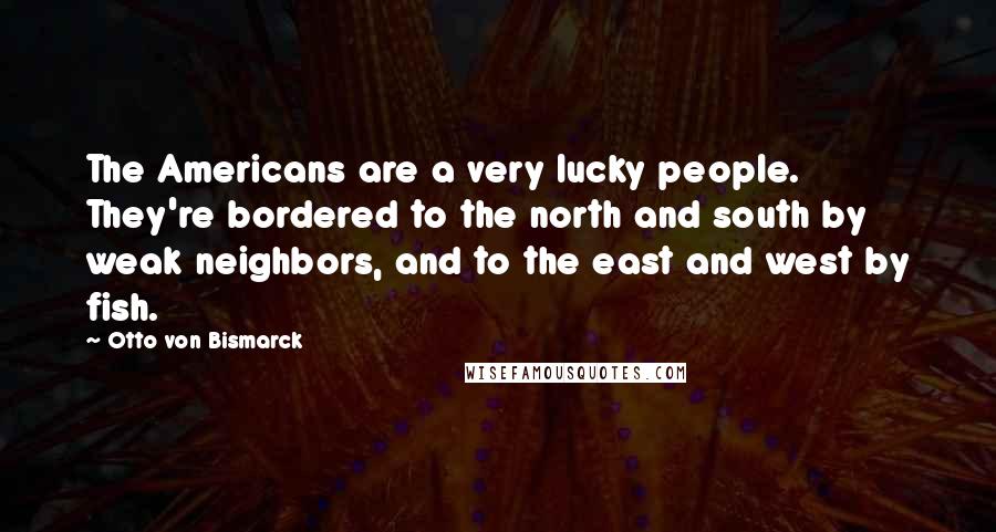 Otto Von Bismarck Quotes: The Americans are a very lucky people. They're bordered to the north and south by weak neighbors, and to the east and west by fish.