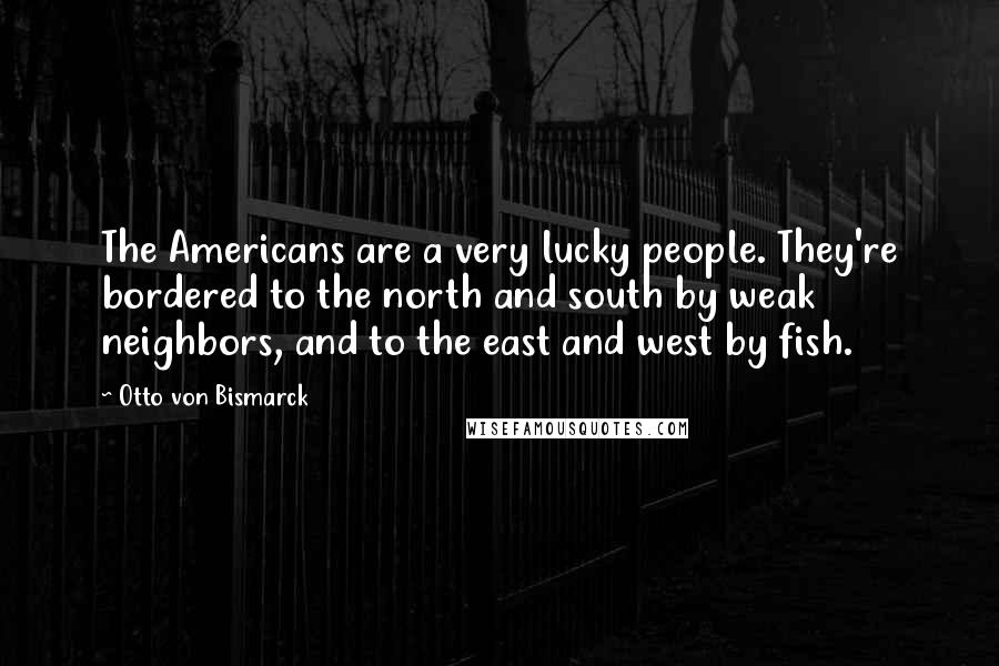 Otto Von Bismarck Quotes: The Americans are a very lucky people. They're bordered to the north and south by weak neighbors, and to the east and west by fish.