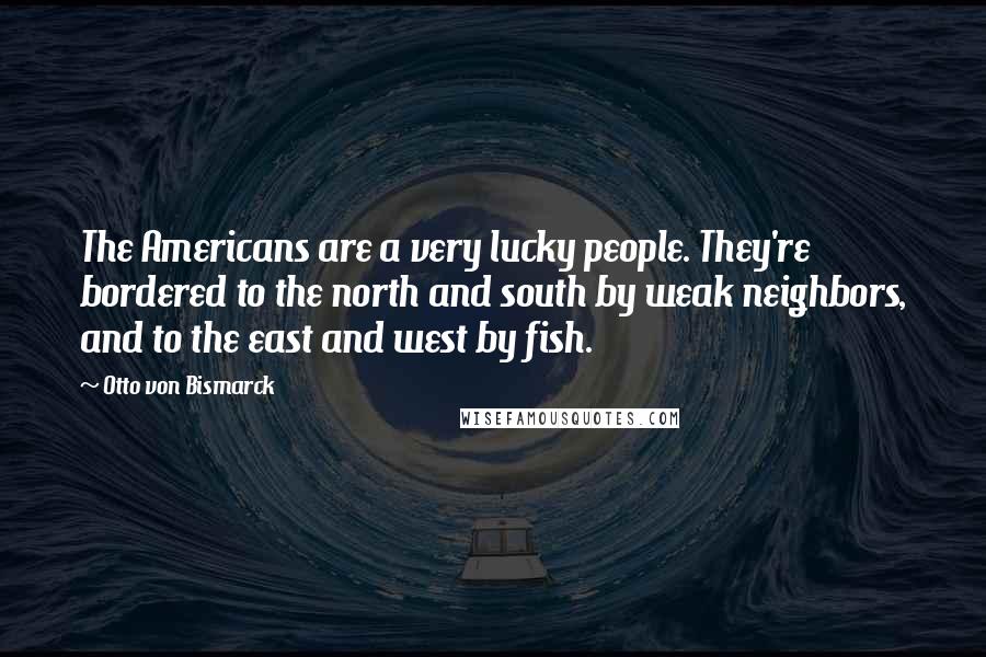 Otto Von Bismarck Quotes: The Americans are a very lucky people. They're bordered to the north and south by weak neighbors, and to the east and west by fish.