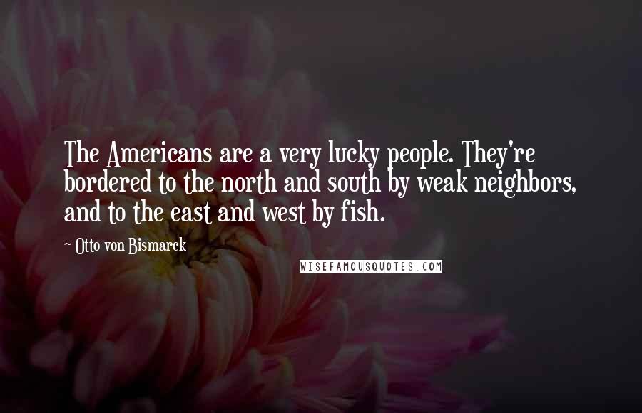 Otto Von Bismarck Quotes: The Americans are a very lucky people. They're bordered to the north and south by weak neighbors, and to the east and west by fish.