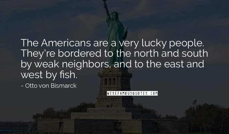 Otto Von Bismarck Quotes: The Americans are a very lucky people. They're bordered to the north and south by weak neighbors, and to the east and west by fish.