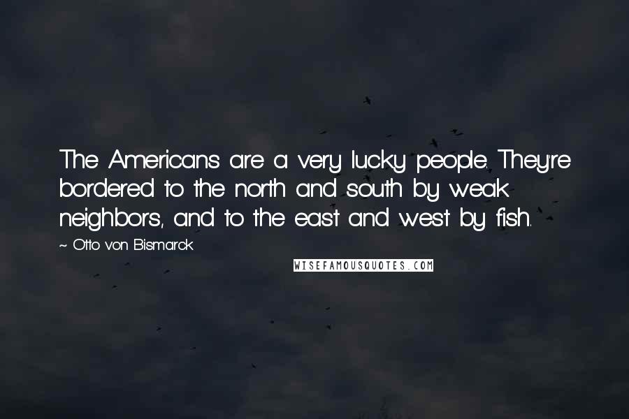 Otto Von Bismarck Quotes: The Americans are a very lucky people. They're bordered to the north and south by weak neighbors, and to the east and west by fish.