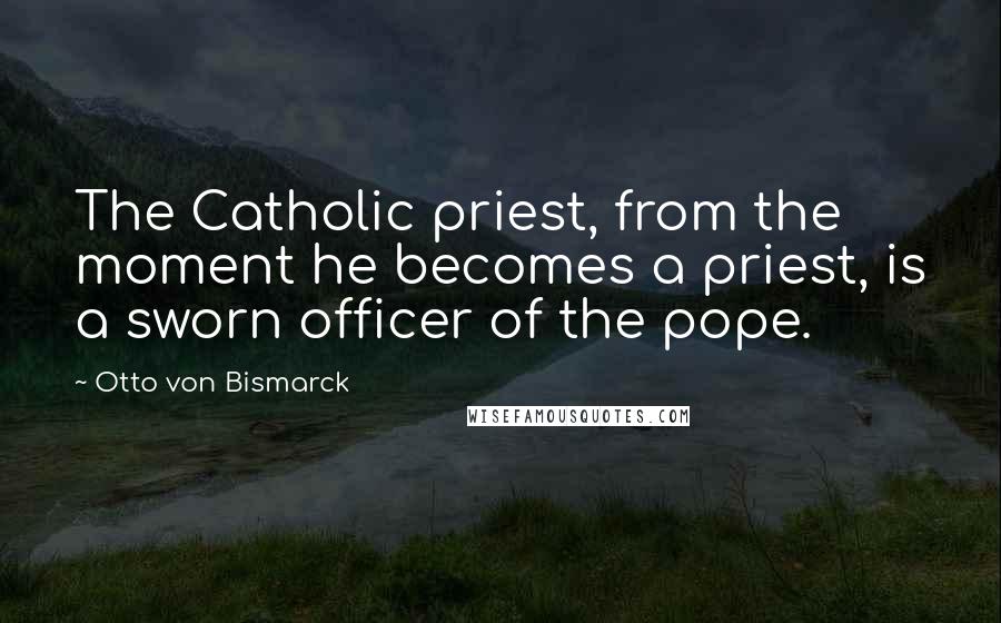 Otto Von Bismarck Quotes: The Catholic priest, from the moment he becomes a priest, is a sworn officer of the pope.