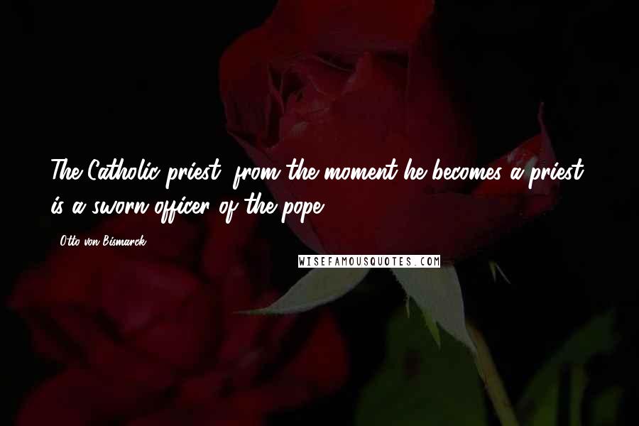 Otto Von Bismarck Quotes: The Catholic priest, from the moment he becomes a priest, is a sworn officer of the pope.