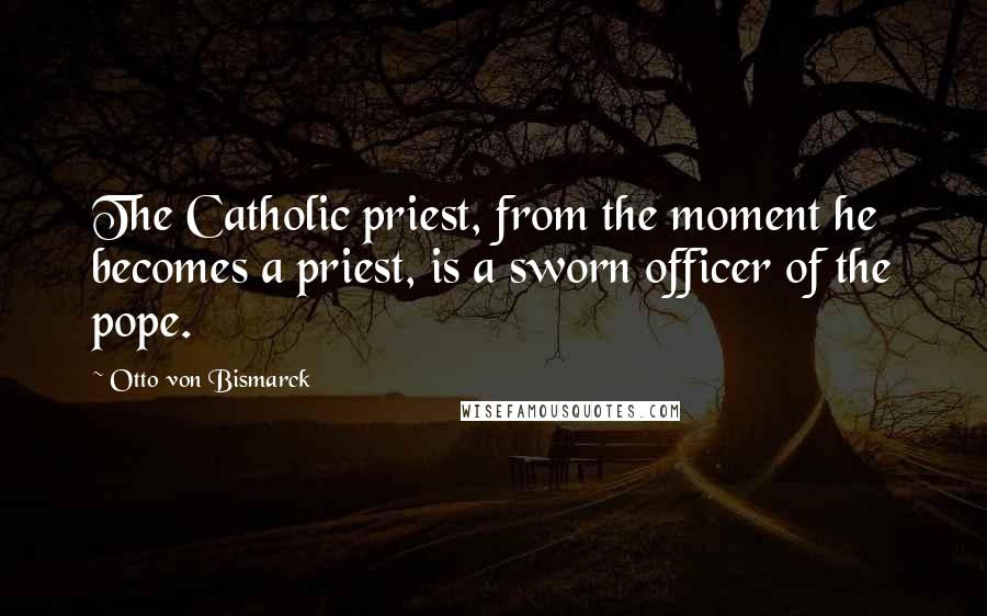 Otto Von Bismarck Quotes: The Catholic priest, from the moment he becomes a priest, is a sworn officer of the pope.