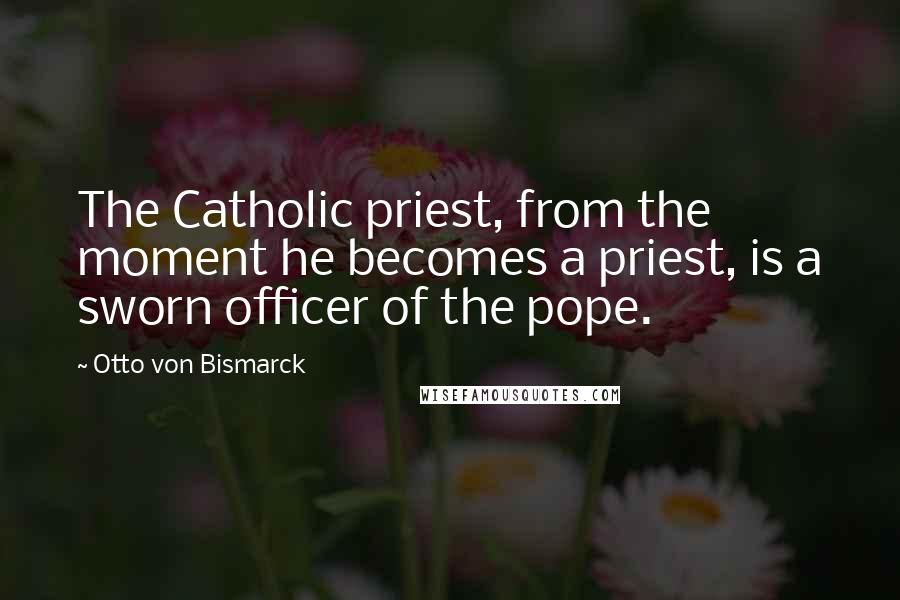 Otto Von Bismarck Quotes: The Catholic priest, from the moment he becomes a priest, is a sworn officer of the pope.