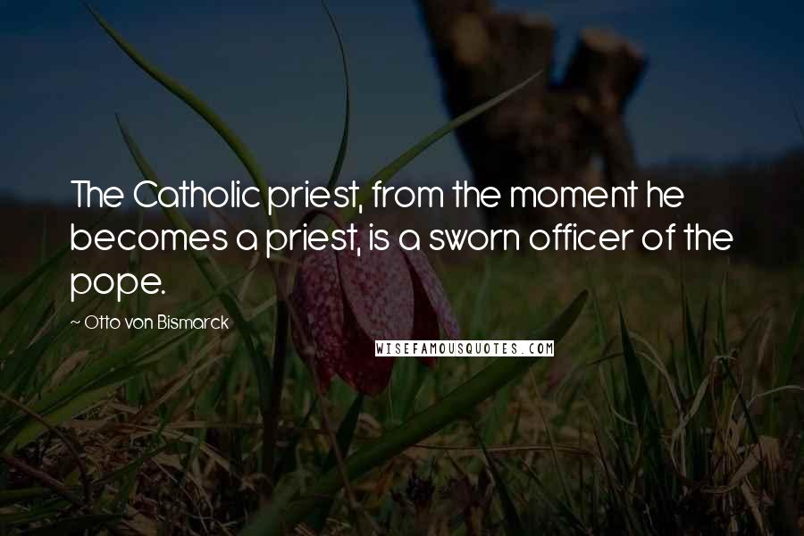 Otto Von Bismarck Quotes: The Catholic priest, from the moment he becomes a priest, is a sworn officer of the pope.