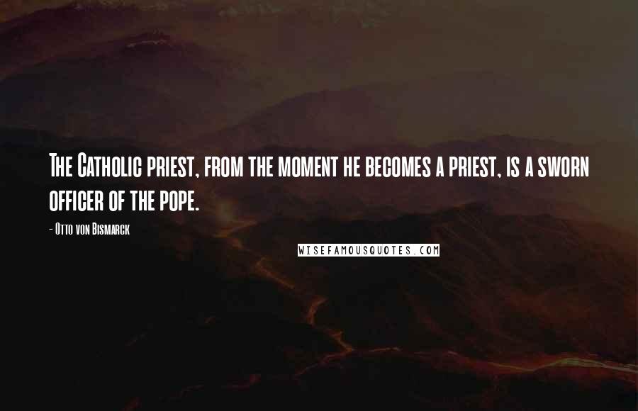 Otto Von Bismarck Quotes: The Catholic priest, from the moment he becomes a priest, is a sworn officer of the pope.