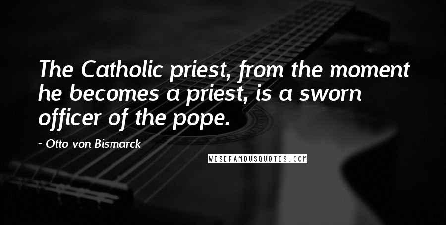 Otto Von Bismarck Quotes: The Catholic priest, from the moment he becomes a priest, is a sworn officer of the pope.