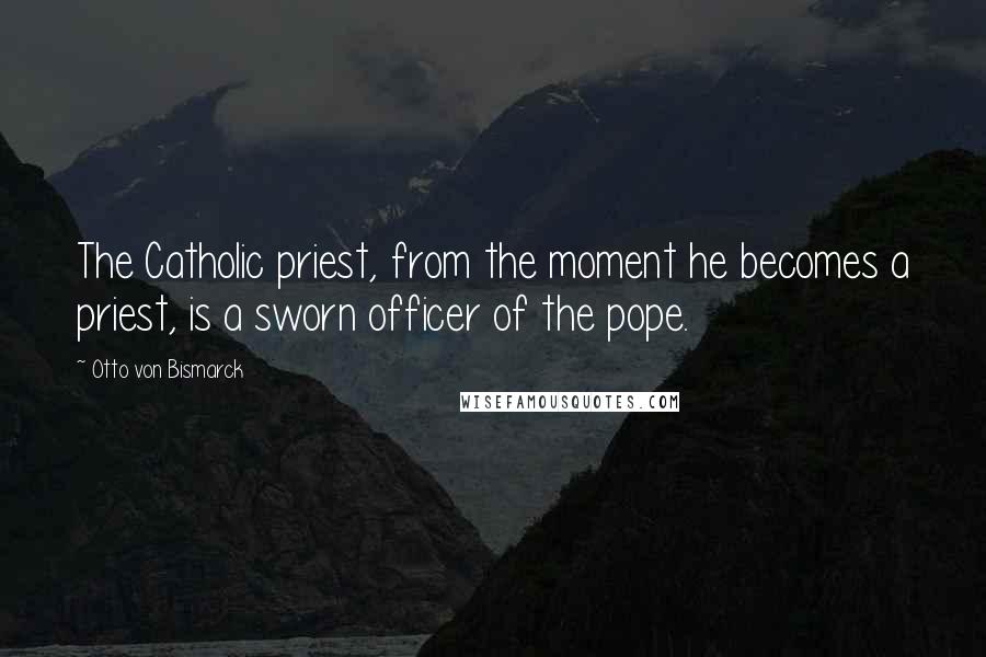 Otto Von Bismarck Quotes: The Catholic priest, from the moment he becomes a priest, is a sworn officer of the pope.