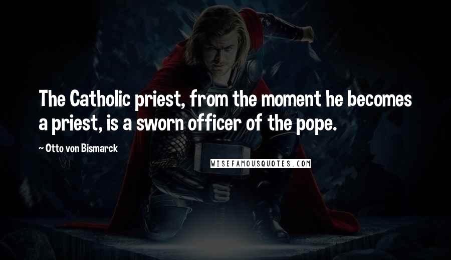 Otto Von Bismarck Quotes: The Catholic priest, from the moment he becomes a priest, is a sworn officer of the pope.