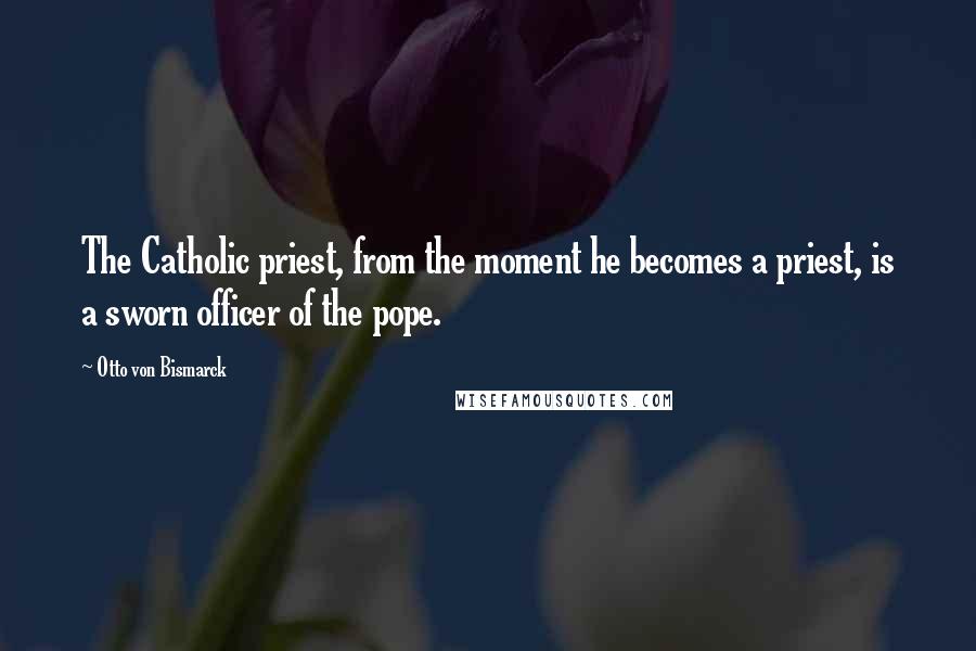 Otto Von Bismarck Quotes: The Catholic priest, from the moment he becomes a priest, is a sworn officer of the pope.