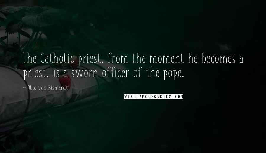 Otto Von Bismarck Quotes: The Catholic priest, from the moment he becomes a priest, is a sworn officer of the pope.