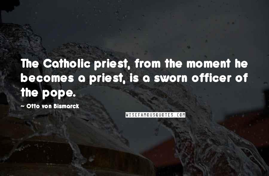 Otto Von Bismarck Quotes: The Catholic priest, from the moment he becomes a priest, is a sworn officer of the pope.