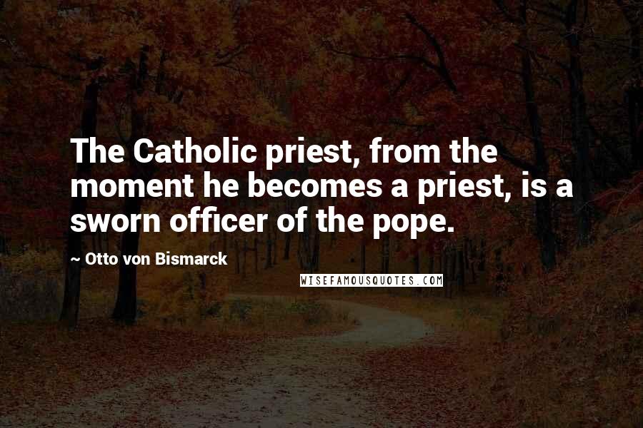Otto Von Bismarck Quotes: The Catholic priest, from the moment he becomes a priest, is a sworn officer of the pope.