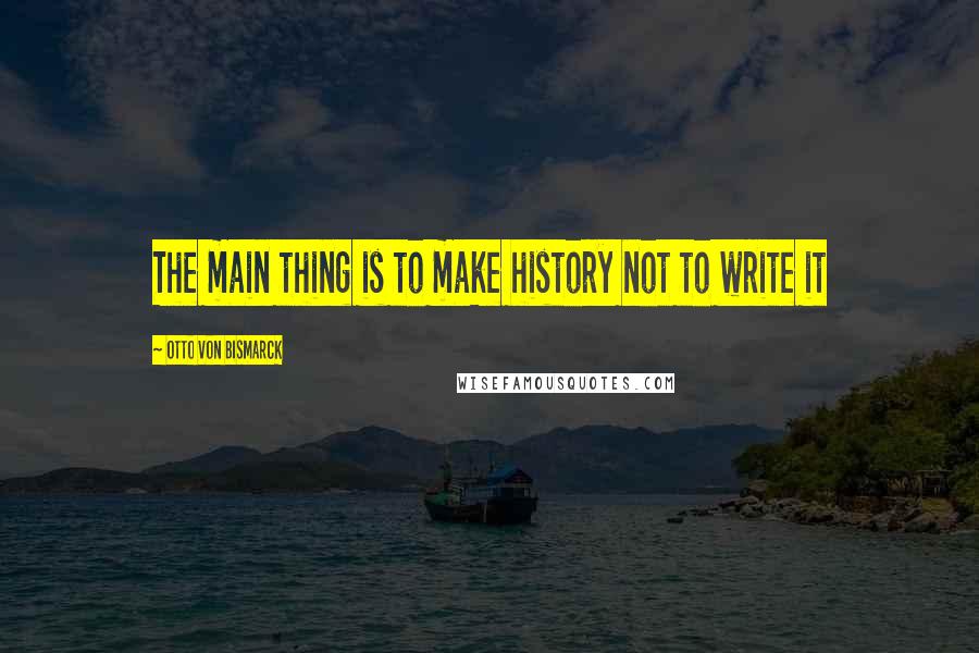 Otto Von Bismarck Quotes: The main thing is to make history not to write it