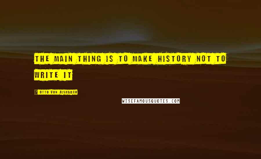 Otto Von Bismarck Quotes: The main thing is to make history not to write it