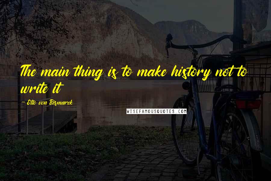 Otto Von Bismarck Quotes: The main thing is to make history not to write it