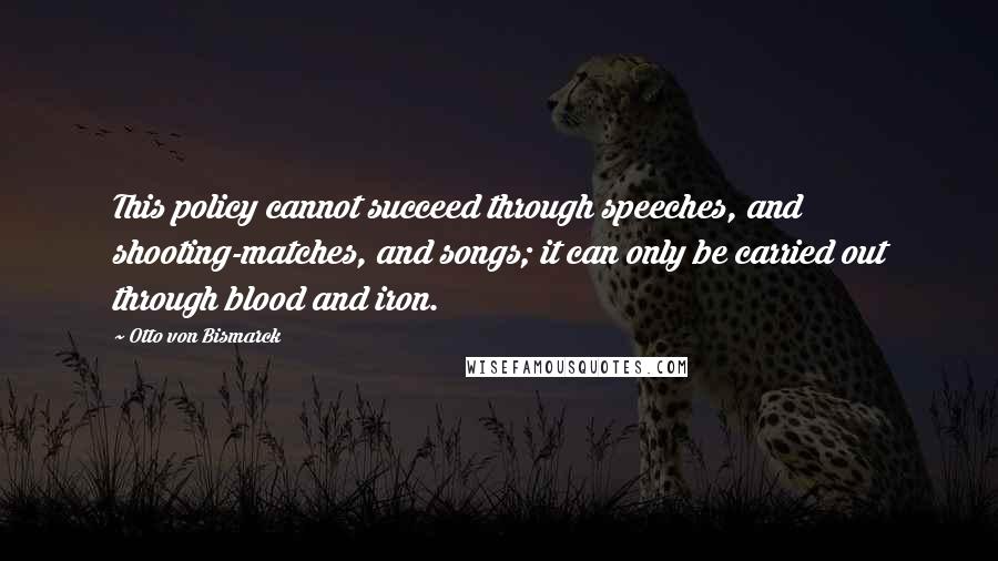 Otto Von Bismarck Quotes: This policy cannot succeed through speeches, and shooting-matches, and songs; it can only be carried out through blood and iron.