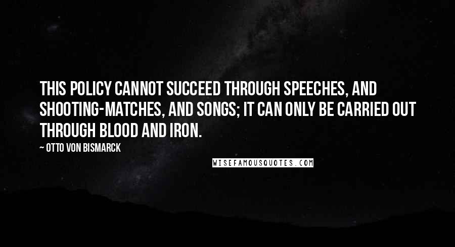 Otto Von Bismarck Quotes: This policy cannot succeed through speeches, and shooting-matches, and songs; it can only be carried out through blood and iron.