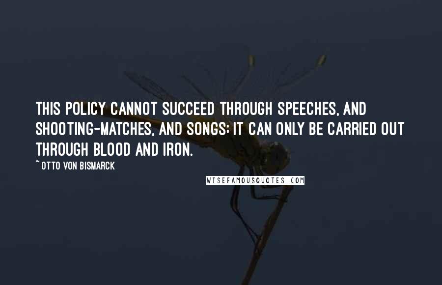 Otto Von Bismarck Quotes: This policy cannot succeed through speeches, and shooting-matches, and songs; it can only be carried out through blood and iron.