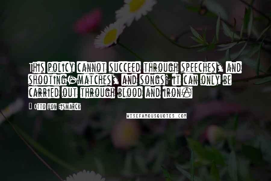 Otto Von Bismarck Quotes: This policy cannot succeed through speeches, and shooting-matches, and songs; it can only be carried out through blood and iron.