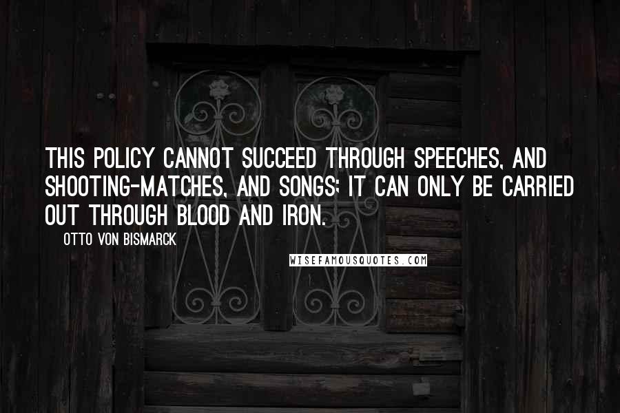 Otto Von Bismarck Quotes: This policy cannot succeed through speeches, and shooting-matches, and songs; it can only be carried out through blood and iron.