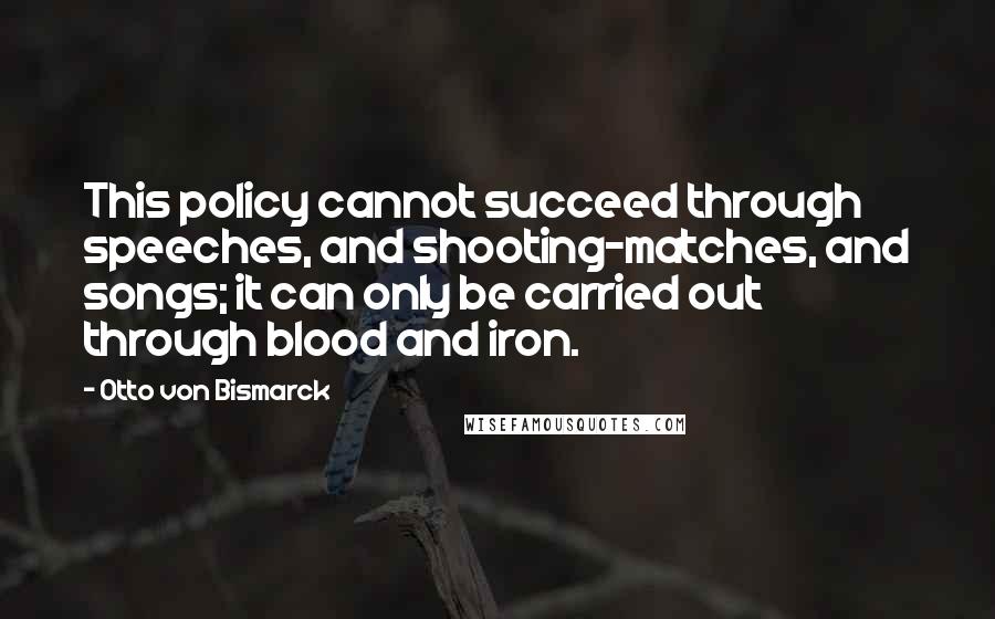 Otto Von Bismarck Quotes: This policy cannot succeed through speeches, and shooting-matches, and songs; it can only be carried out through blood and iron.