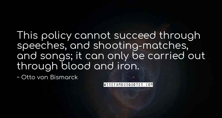 Otto Von Bismarck Quotes: This policy cannot succeed through speeches, and shooting-matches, and songs; it can only be carried out through blood and iron.