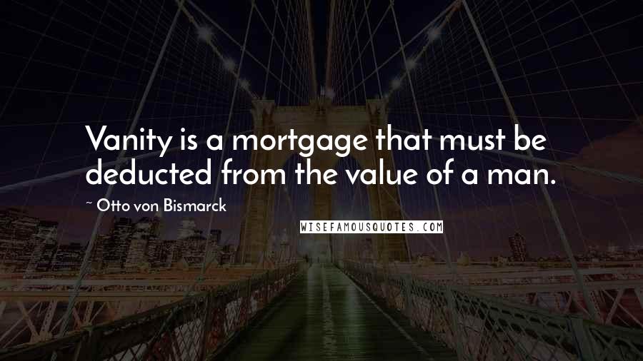 Otto Von Bismarck Quotes: Vanity is a mortgage that must be deducted from the value of a man.