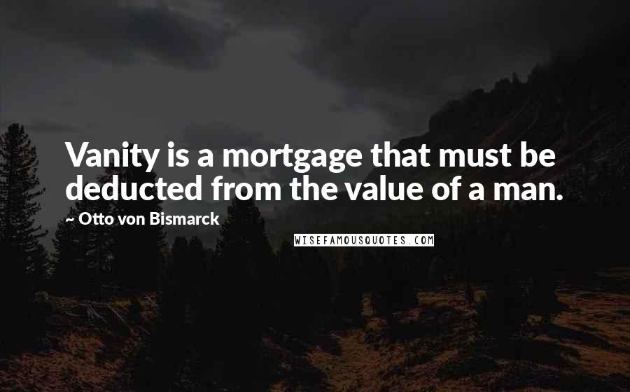 Otto Von Bismarck Quotes: Vanity is a mortgage that must be deducted from the value of a man.