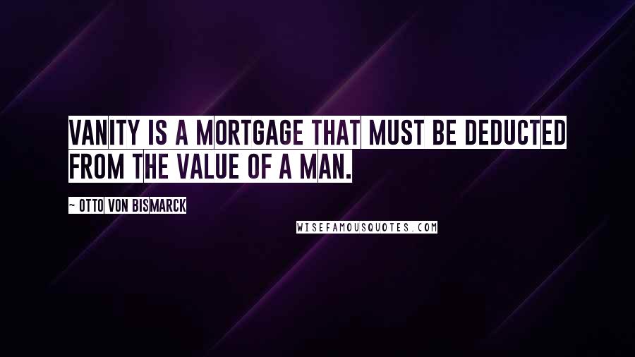 Otto Von Bismarck Quotes: Vanity is a mortgage that must be deducted from the value of a man.