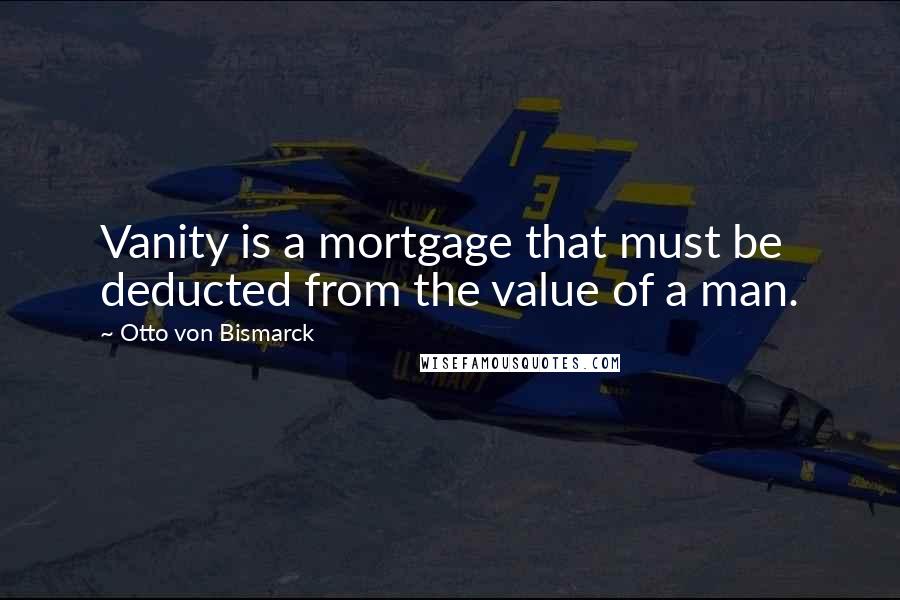 Otto Von Bismarck Quotes: Vanity is a mortgage that must be deducted from the value of a man.