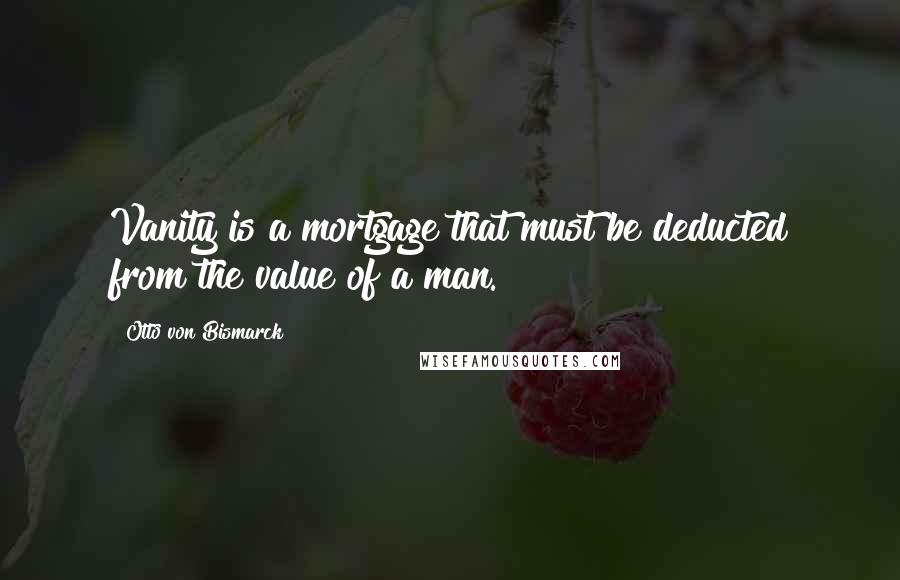 Otto Von Bismarck Quotes: Vanity is a mortgage that must be deducted from the value of a man.