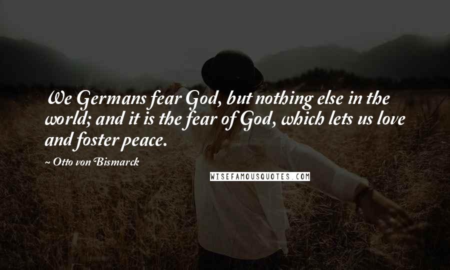 Otto Von Bismarck Quotes: We Germans fear God, but nothing else in the world; and it is the fear of God, which lets us love and foster peace.