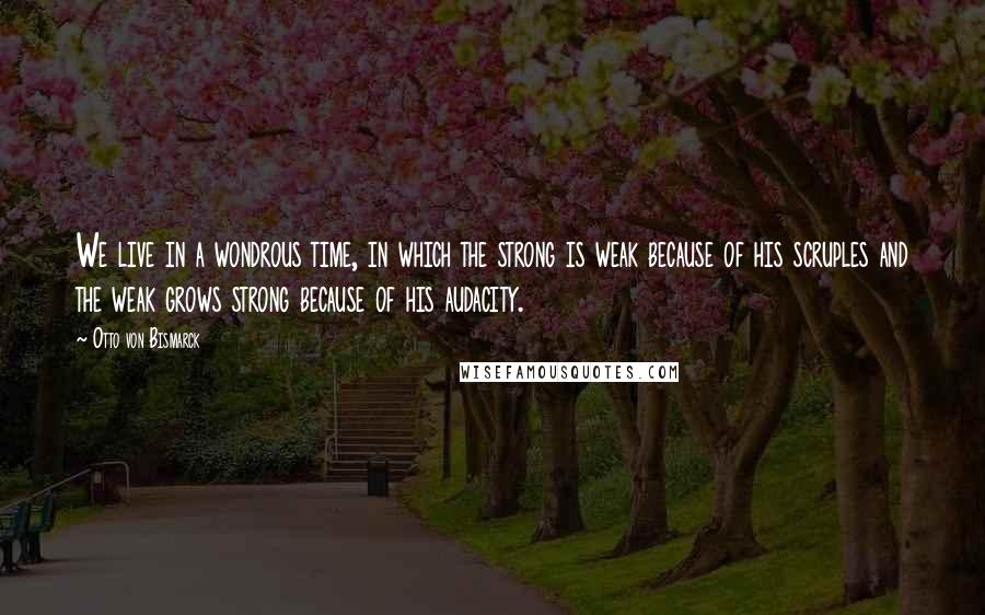 Otto Von Bismarck Quotes: We live in a wondrous time, in which the strong is weak because of his scruples and the weak grows strong because of his audacity.