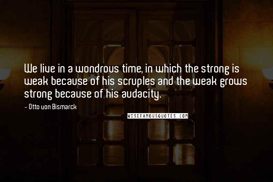 Otto Von Bismarck Quotes: We live in a wondrous time, in which the strong is weak because of his scruples and the weak grows strong because of his audacity.